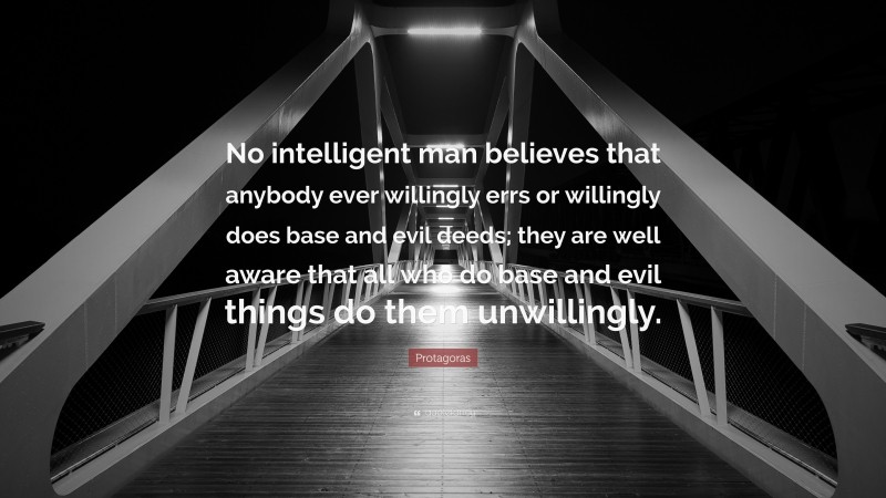 Protagoras Quote: “No intelligent man believes that anybody ever willingly errs or willingly does base and evil deeds; they are well aware that all who do base and evil things do them unwillingly.”