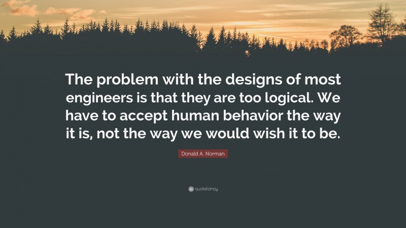 Donald A. Norman Quote: “The problem with the designs of most engineers is that they are too logical. We have to accept human behavior the way it is, not the way we would wish it to be.”