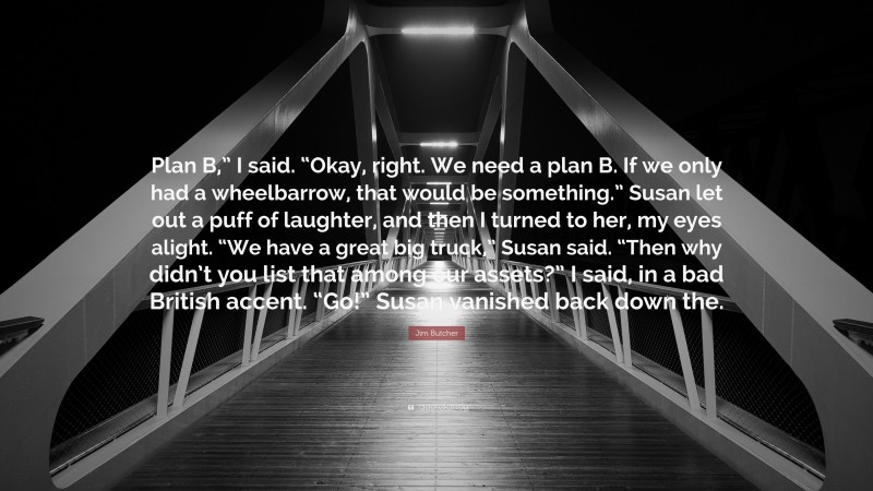 Jim Butcher Quote: “Plan B,” I said. “Okay, right. We need a plan B. If we only had a wheelbarrow, that would be something.” Susan let out a puff of laughter, and then I turned to her, my eyes alight. “We have a great big truck,” Susan said. “Then why didn’t you list that among our assets?” I said, in a bad British accent. “Go!” Susan vanished back down the.”