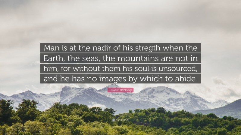 Edward Dahlberg Quote: “Man is at the nadir of his stregth when the Earth, the seas, the mountains are not in him, for without them his soul is unsourced, and he has no images by which to abide.”