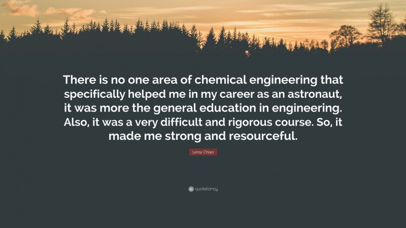 Leroy Chiao Quote: “There is no one area of chemical engineering that specifically helped me in my career as an astronaut, it was more the general education in engineering. Also, it was a very difficult and rigorous course. So, it made me strong and resourceful.”