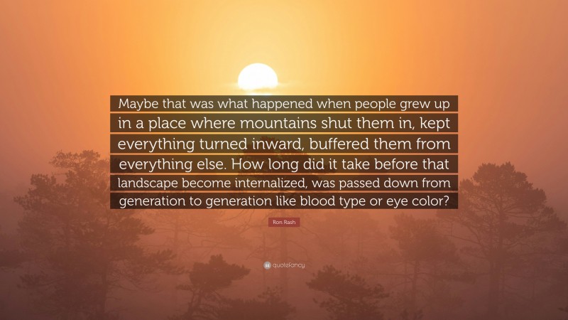 Ron Rash Quote: “Maybe that was what happened when people grew up in a place where mountains shut them in, kept everything turned inward, buffered them from everything else. How long did it take before that landscape become internalized, was passed down from generation to generation like blood type or eye color?”