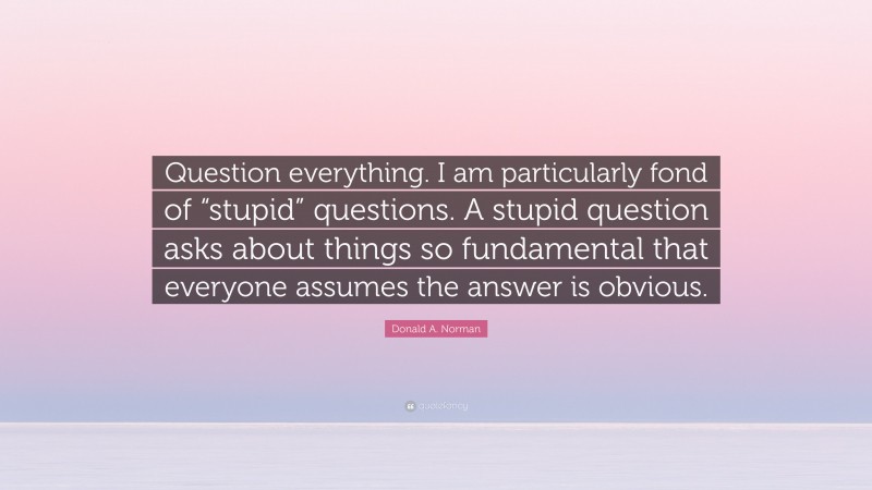 Donald A. Norman Quote: “Question everything. I am particularly fond of “stupid” questions. A stupid question asks about things so fundamental that everyone assumes the answer is obvious.”