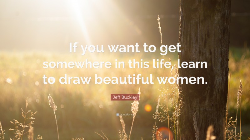 Jeff Buckley Quote: “If you want to get somewhere in this life, learn to draw beautiful women.”