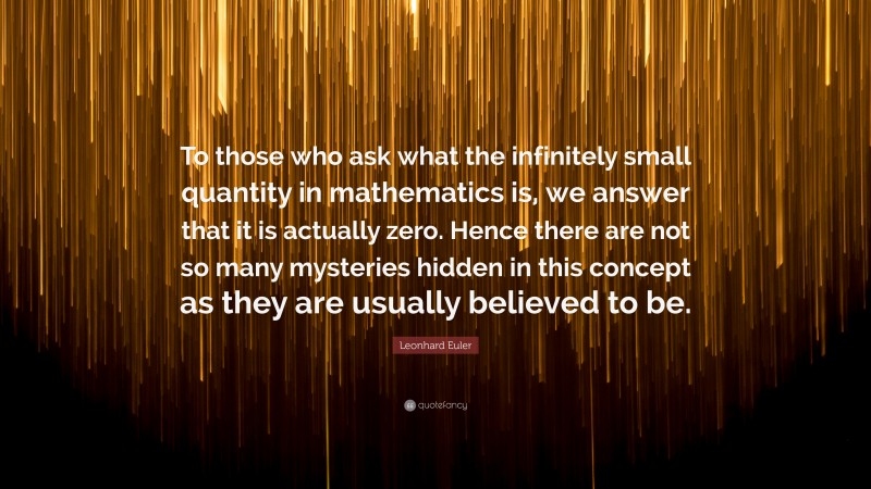 Leonhard Euler Quote: “To those who ask what the infinitely small quantity in mathematics is, we answer that it is actually zero. Hence there are not so many mysteries hidden in this concept as they are usually believed to be.”
