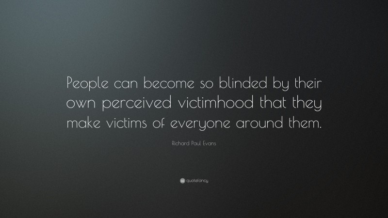 Richard Paul Evans Quote: “People can become so blinded by their own perceived victimhood that they make victims of everyone around them.”