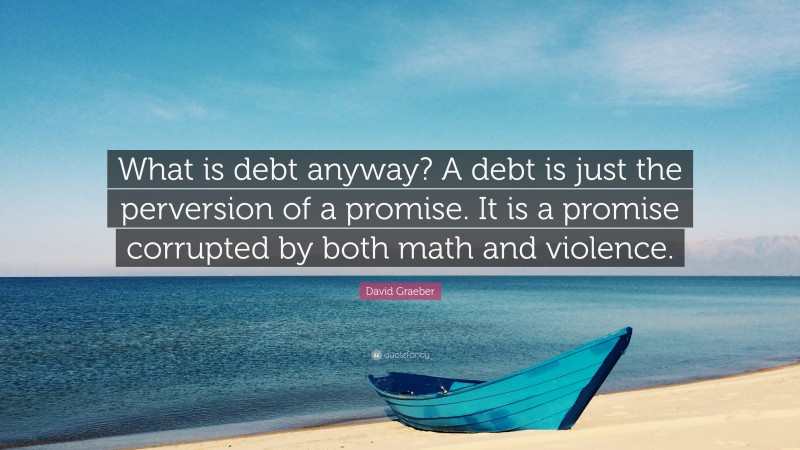 David Graeber Quote: “What is debt anyway? A debt is just the perversion of a promise. It is a promise corrupted by both math and violence.”