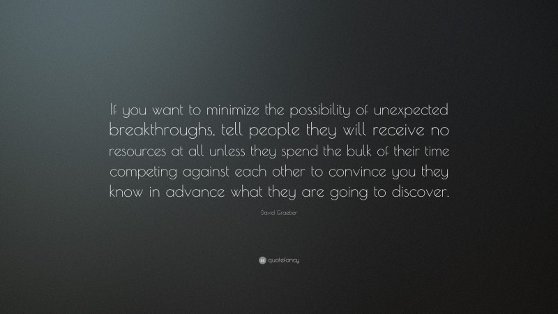 David Graeber Quote: “If you want to minimize the possibility of unexpected breakthroughs, tell people they will receive no resources at all unless they spend the bulk of their time competing against each other to convince you they know in advance what they are going to discover.”
