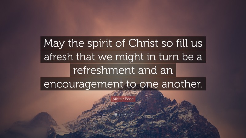 Alistair Begg Quote: “May the spirit of Christ so fill us afresh that we might in turn be a refreshment and an encouragement to one another.”