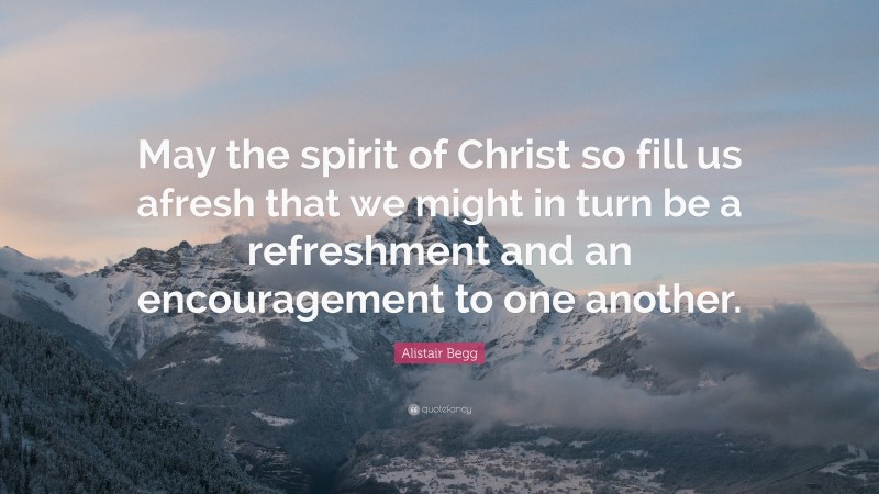 Alistair Begg Quote: “May the spirit of Christ so fill us afresh that we might in turn be a refreshment and an encouragement to one another.”