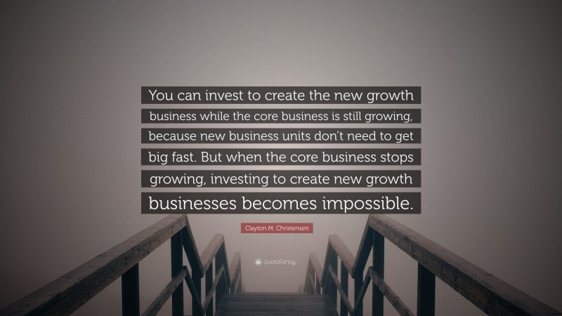 Clayton M. Christensen Quote: “You can invest to create the new growth business while the core business is still growing, because new business units don’t need to get big fast. But when the core business stops growing, investing to create new growth businesses becomes impossible.”