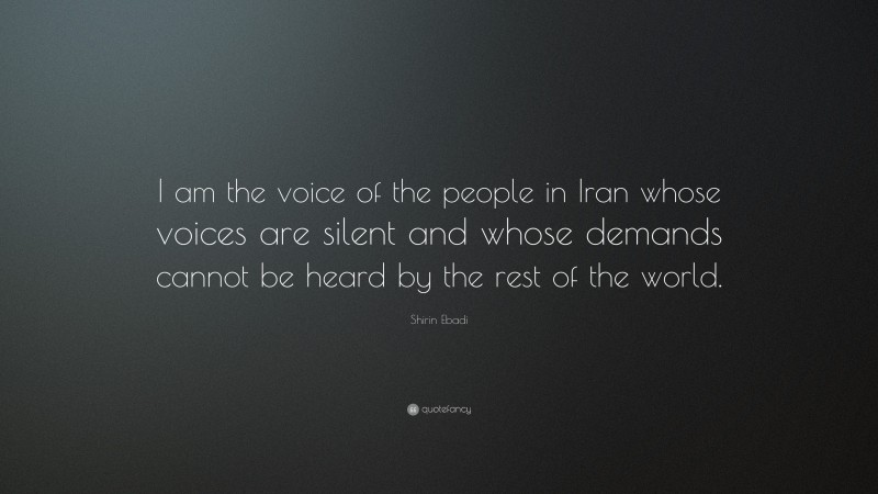 Shirin Ebadi Quote: “I am the voice of the people in Iran whose voices are silent and whose demands cannot be heard by the rest of the world.”