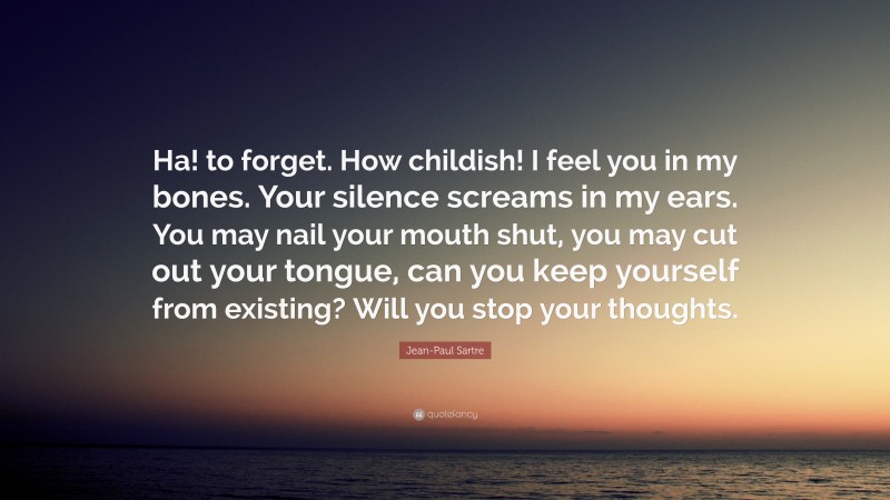 Jean-Paul Sartre Quote: “Ha! to forget. How childish! I feel you in my bones. Your silence screams in my ears. You may nail your mouth shut, you may cut out your tongue, can you keep yourself from existing? Will you stop your thoughts.”