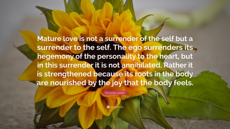 Alexander Lowen Quote: “Mature love is not a surrender of the self but a surrender to the self. The ego surrenders its hegemony of the personality to the heart, but in this surrender it is not annihilated. Rather it is strengthened because its roots in the body are nourished by the joy that the body feels.”