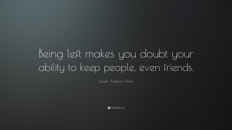 Sarah Addison Allen Quote: “Being left makes you doubt your ability to keep people, even friends.”