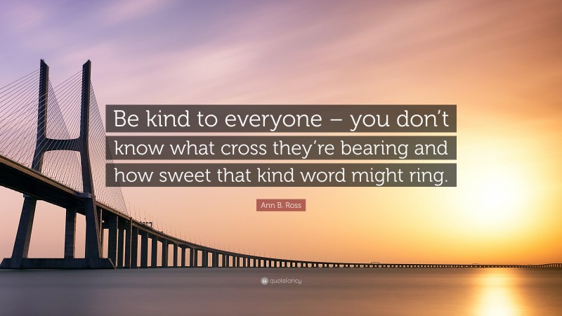 Ann B. Ross Quote: “Be kind to everyone – you don’t know what cross they’re bearing and how sweet that kind word might ring.”