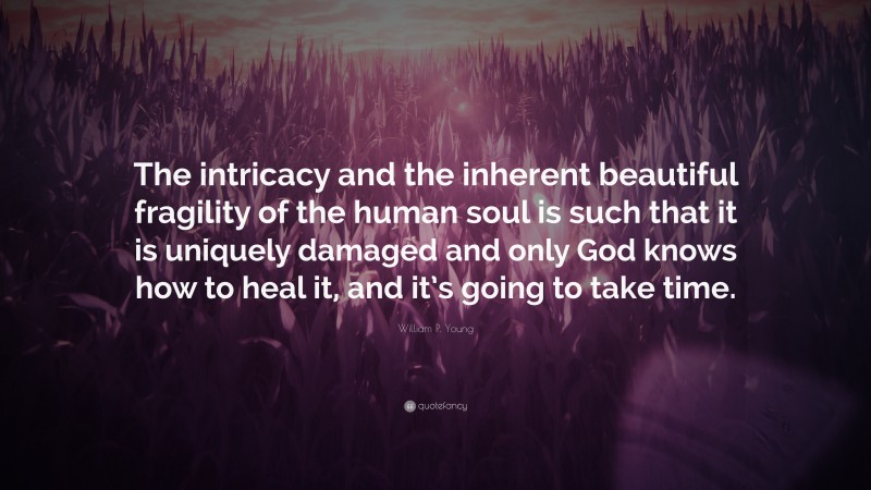 William P. Young Quote: “The intricacy and the inherent beautiful fragility of the human soul is such that it is uniquely damaged and only God knows how to heal it, and it’s going to take time.”
