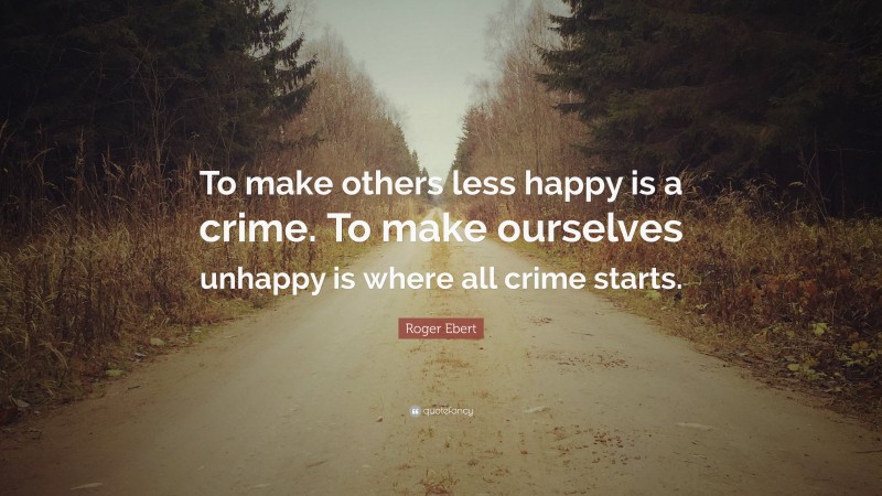 Roger Ebert Quote: “To make others less happy is a crime. To make ourselves unhappy is where all crime starts.”