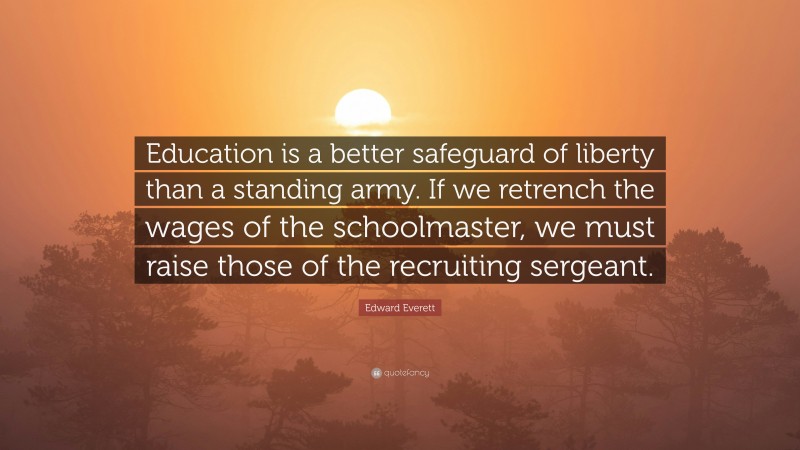 Edward Everett Quote: “Education is a better safeguard of liberty than a standing army. If we retrench the wages of the schoolmaster, we must raise those of the recruiting sergeant.”