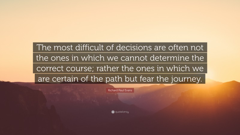 Richard Paul Evans Quote: “The most difficult of decisions are often not the ones in which we cannot determine the correct course; rather the ones in which we are certain of the path but fear the journey.”