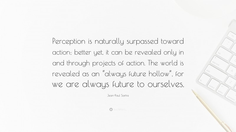 Jean-Paul Sartre Quote: “Perception is naturally surpassed toward action; better yet, it can be revealed only in and through projects of action. The world is revealed as an “always future hollow”, for we are always future to ourselves.”