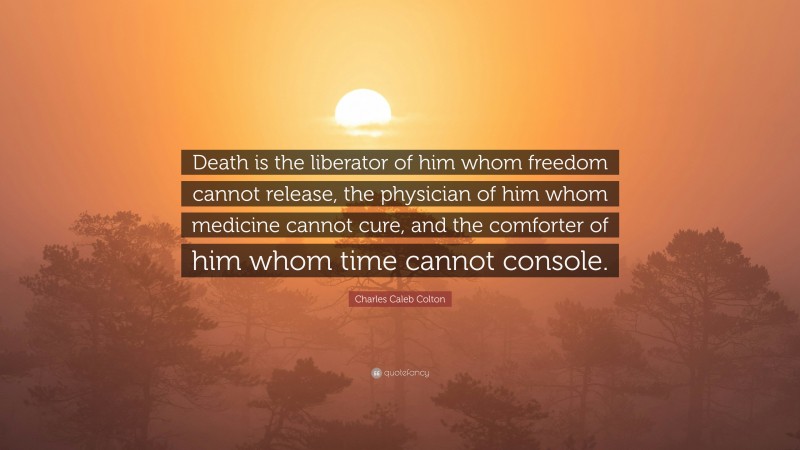 Charles Caleb Colton Quote: “Death is the liberator of him whom freedom cannot release, the physician of him whom medicine cannot cure, and the comforter of him whom time cannot console.”