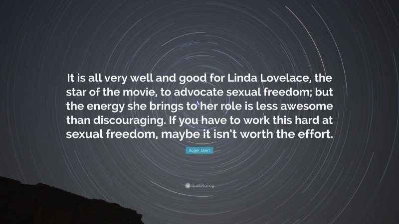 Roger Ebert Quote: “It is all very well and good for Linda Lovelace, the star of the movie, to advocate sexual freedom; but the energy she brings to her role is less awesome than discouraging. If you have to work this hard at sexual freedom, maybe it isn’t worth the effort.”