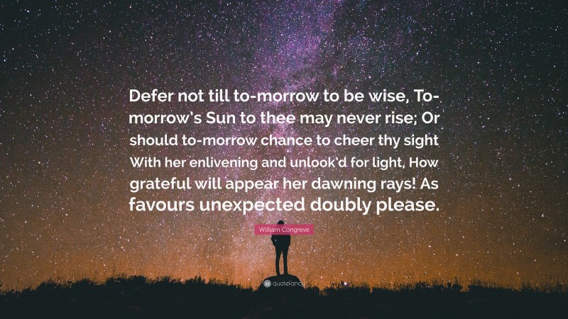 William Congreve Quote: “Defer not till to-morrow to be wise, To-morrow’s Sun to thee may never rise; Or should to-morrow chance to cheer thy sight With her enlivening and unlook’d for light, How grateful will appear her dawning rays! As favours unexpected doubly please.”