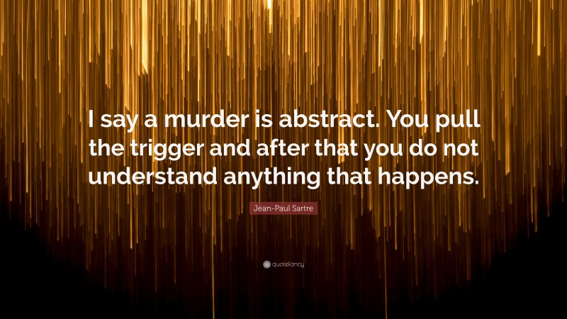 Jean-Paul Sartre Quote: “I say a murder is abstract. You pull the trigger and after that you do not understand anything that happens.”