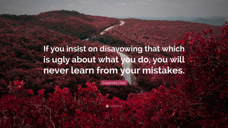 Cassandra Clare Quote: “If you insist on disavowing that which is ugly about what you do, you will never learn from your mistakes.”