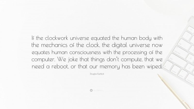 Douglas Rushkoff Quote: “If the clockwork universe equated the human body with the mechanics of the clock, the digital universe now equates human consciousness with the processing of the computer. We joke that things don’t compute, that we need a reboot, or that our memory has been wiped.”