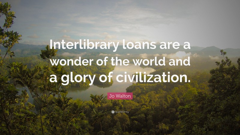 Jo Walton Quote: “Interlibrary loans are a wonder of the world and a glory of civilization.”