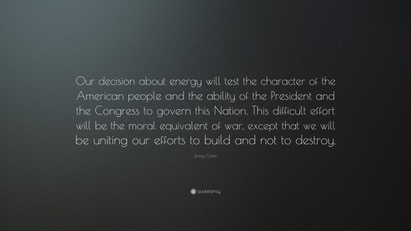 Jimmy Carter Quote: “Our decision about energy will test the character of the American people and the ability of the President and the Congress to govern this Nation. This difficult effort will be the moral equivalent of war, except that we will be uniting our efforts to build and not to destroy.”