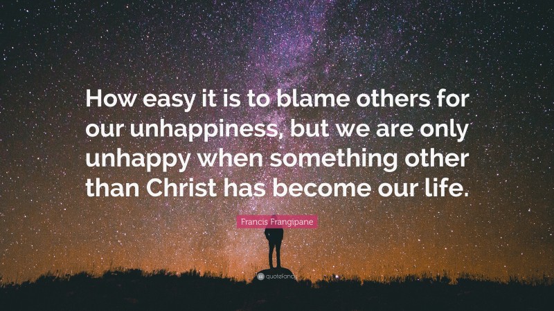 Francis Frangipane Quote: “How easy it is to blame others for our unhappiness, but we are only unhappy when something other than Christ has become our life.”