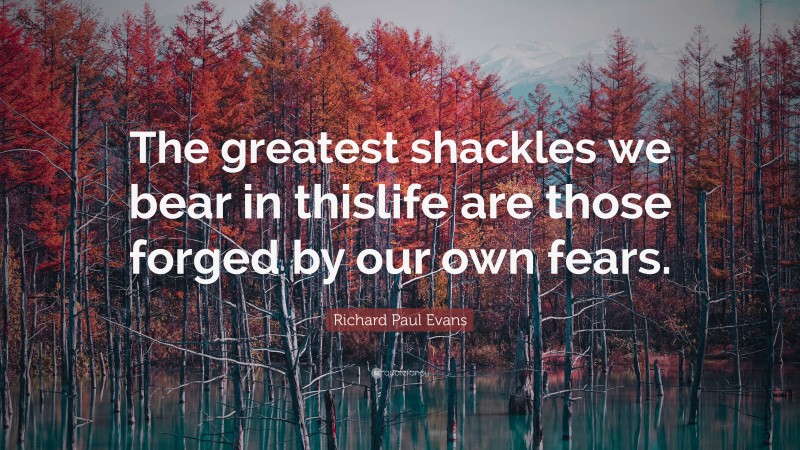 Richard Paul Evans Quote: “The greatest shackles we bear in thislife are those forged by our own fears.”