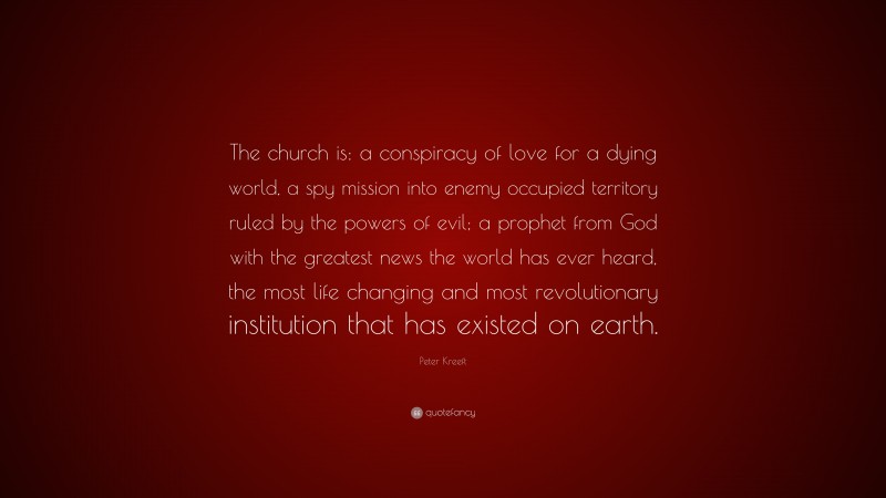 Peter Kreeft Quote: “The church is: a conspiracy of love for a dying world, a spy mission into enemy occupied territory ruled by the powers of evil; a prophet from God with the greatest news the world has ever heard, the most life changing and most revolutionary institution that has existed on earth.”
