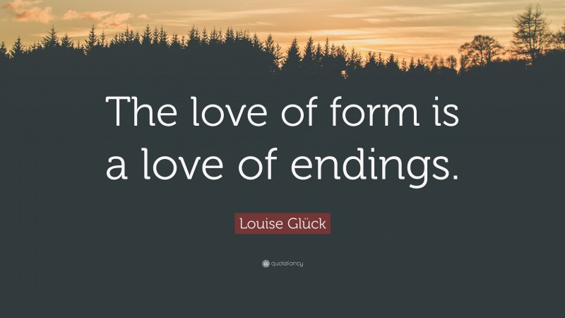 Louise Glück Quote: “The love of form is a love of endings.”