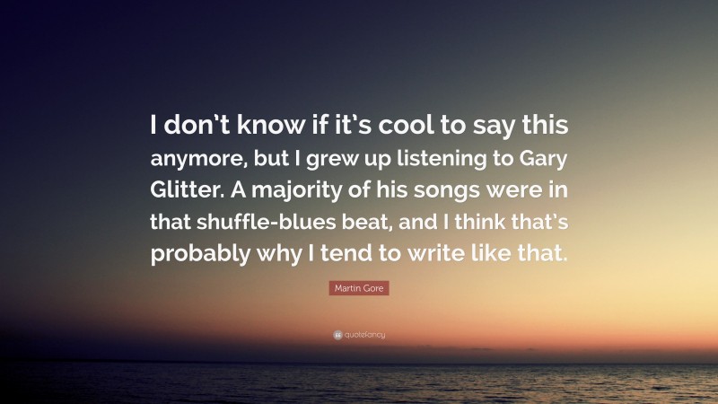 Martin Gore Quote: “I don’t know if it’s cool to say this anymore, but I grew up listening to Gary Glitter. A majority of his songs were in that shuffle-blues beat, and I think that’s probably why I tend to write like that.”