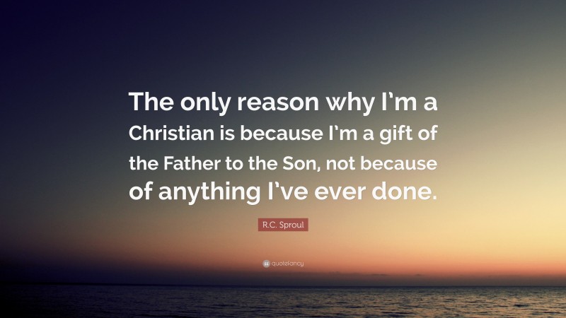 R.C. Sproul Quote: “The only reason why I’m a Christian is because I’m a gift of the Father to the Son, not because of anything I’ve ever done.”