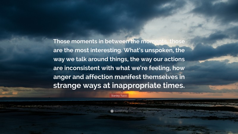 Stanley Tucci Quote: “Those moments in between the moments, those are the most interesting. What’s unspoken, the way we talk around things, the way our actions are inconsistent with what we’re feeling, how anger and affection manifest themselves in strange ways at inappropriate times.”