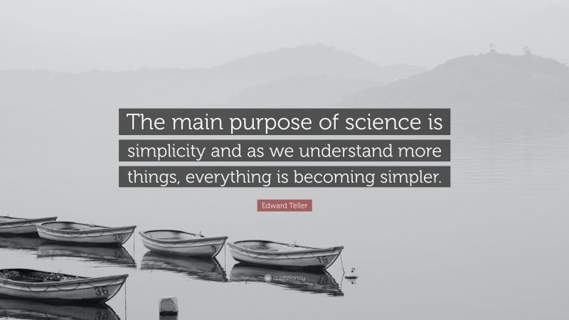 Edward Teller Quote: “The main purpose of science is simplicity and as we understand more things, everything is becoming simpler.”