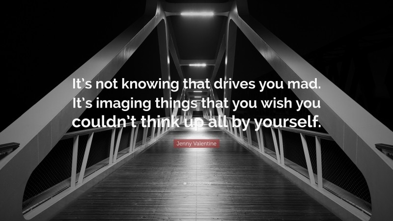 Jenny Valentine Quote: “It’s not knowing that drives you mad. It’s imaging things that you wish you couldn’t think up all by yourself.”