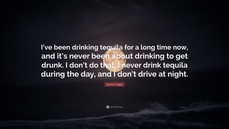 Sammy Hagar Quote: “I’ve been drinking tequila for a long time now, and it’s never been about drinking to get drunk. I don’t do that. I never drink tequila during the day, and I don’t drive at night.”