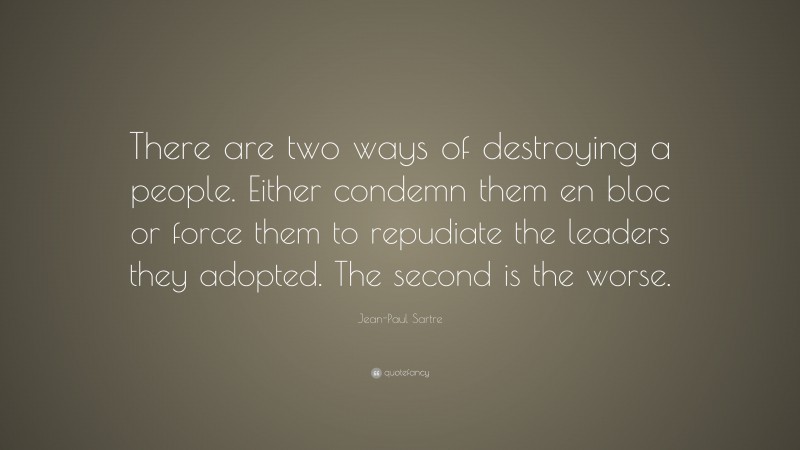 Jean-Paul Sartre Quote: “There are two ways of destroying a people. Either condemn them en bloc or force them to repudiate the leaders they adopted. The second is the worse.”