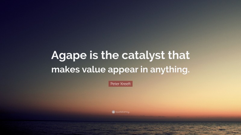 Peter Kreeft Quote: “Agape is the catalyst that makes value appear in anything.”