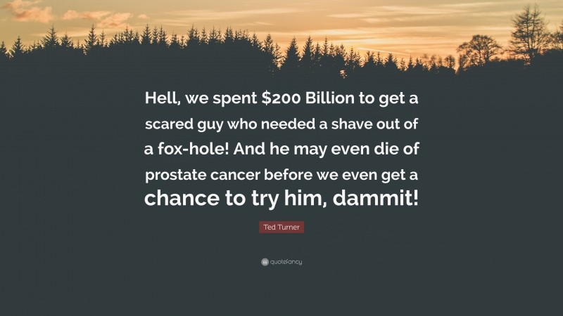 Ted Turner Quote: “Hell, we spent $200 Billion to get a scared guy who needed a shave out of a fox-hole! And he may even die of prostate cancer before we even get a chance to try him, dammit!”