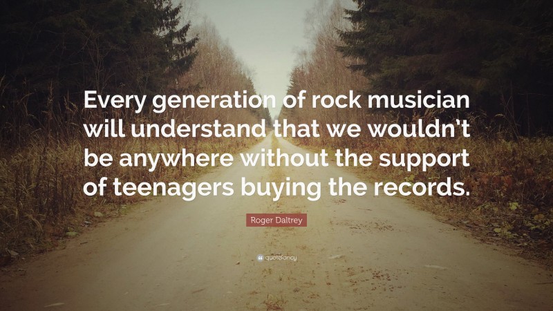 Roger Daltrey Quote: “Every generation of rock musician will understand that we wouldn’t be anywhere without the support of teenagers buying the records.”