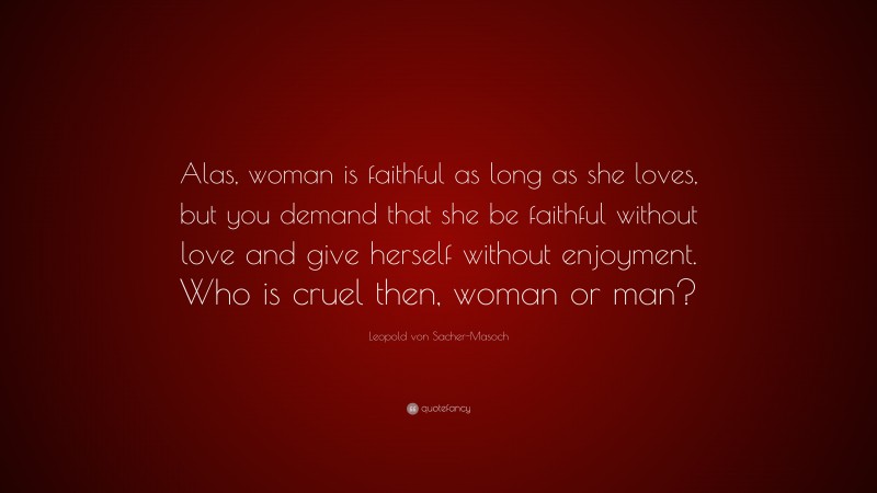 Leopold von Sacher-Masoch Quote: “Alas, woman is faithful as long as she loves, but you demand that she be faithful without love and give herself without enjoyment. Who is cruel then, woman or man?”