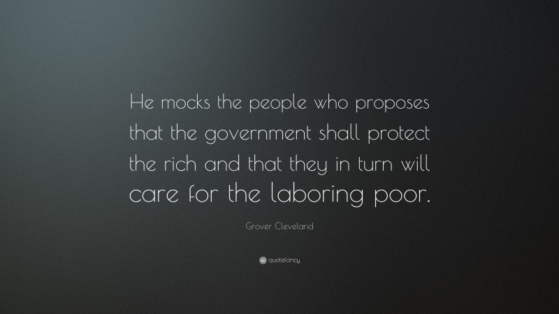 Grover Cleveland Quote: “He mocks the people who proposes that the government shall protect the rich and that they in turn will care for the laboring poor.”