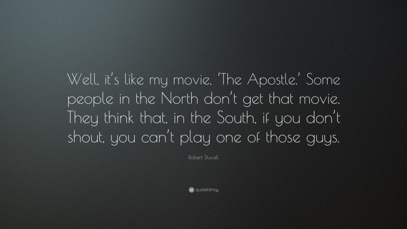 Robert Duvall Quote: “Well, it’s like my movie, ‘The Apostle.’ Some people in the North don’t get that movie. They think that, in the South, if you don’t shout, you can’t play one of those guys.”